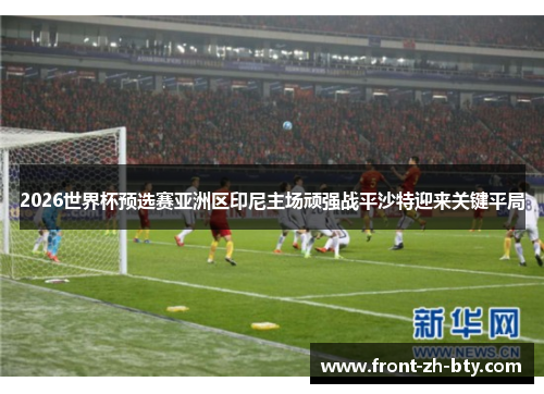 2026世界杯预选赛亚洲区印尼主场顽强战平沙特迎来关键平局