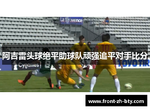阿吉雷头球绝平助球队顽强追平对手比分 阿吉雷头球绝平助球队顽强追平对手比分